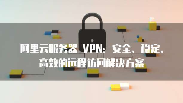 阿里云VPN——企业级高效稳定远程访问利器,阿里云 vpn 连接,第1张